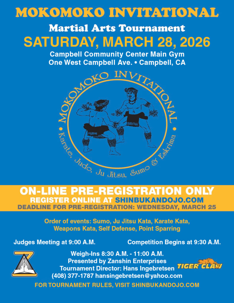 Mokomoko Invitational 2026 Martial Arts Tournament.
Saturday, March 28, 2026 at Campbell Community Center Main Gym.
Order of events: Sumo, Ju Jitsu Kata, Karate Kata, Weapons Kata, Self Defense, Point Sparring.
Judges Meeting at 9 AM.
Competition starts 9:30 AM.
Weigh-in from 8:30 AM to 11 AM.
Contact Hans Ingebretsen for more info - 408-377-1787